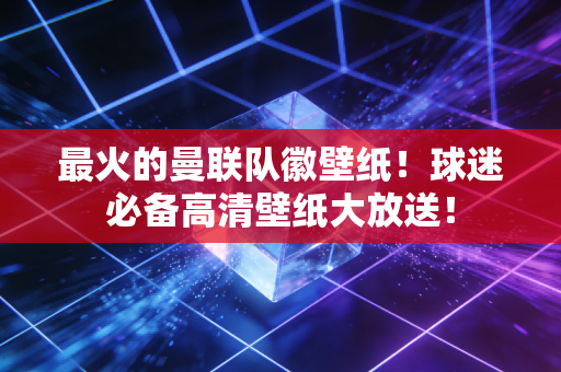 最火的曼联队徽壁纸！球迷必备高清壁纸大放送！