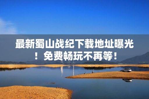 最新蜀山战纪下载地址曝光！免费畅玩不再等！