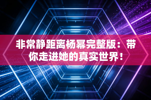 非常静距离杨幂完整版：带你走进她的真实世界！