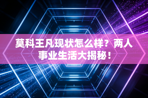 莫科王凡现状怎么样？两人事业生活大揭秘！