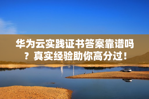 华为云实践证书答案靠谱吗？真实经验助你高分过！