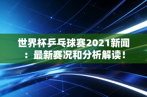 世界杯乒乓球赛2021新闻：最新赛况和分析解读！