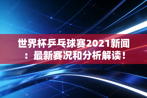 世界杯乒乓球赛2021新闻：最新赛况和分析解读！