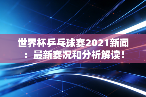世界杯乒乓球赛2021新闻：最新赛况和分析解读！