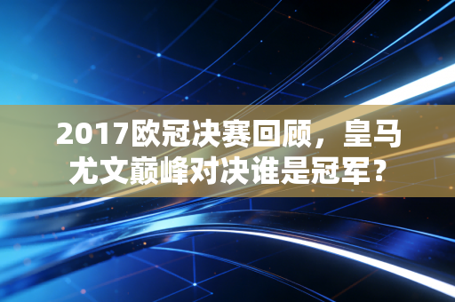 2017欧冠决赛回顾，皇马尤文巅峰对决谁是冠军？