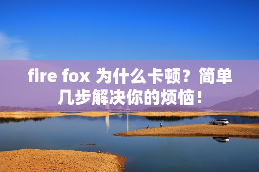 fire fox 为什么卡顿？简单几步解决你的烦恼！
