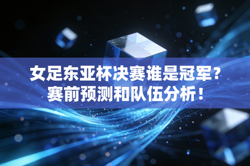 女足东亚杯决赛谁是冠军？赛前预测和队伍分析！