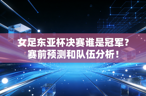 女足东亚杯决赛谁是冠军？赛前预测和队伍分析！