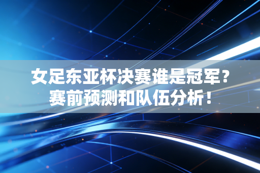 女足东亚杯决赛谁是冠军？赛前预测和队伍分析！