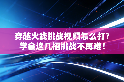 穿越火线挑战视频怎么打？学会这几招挑战不再难！