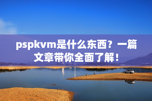 pspkvm是什么东西？一篇文章带你全面了解！