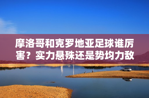 摩洛哥和克罗地亚足球谁厉害？实力悬殊还是势均力敌？