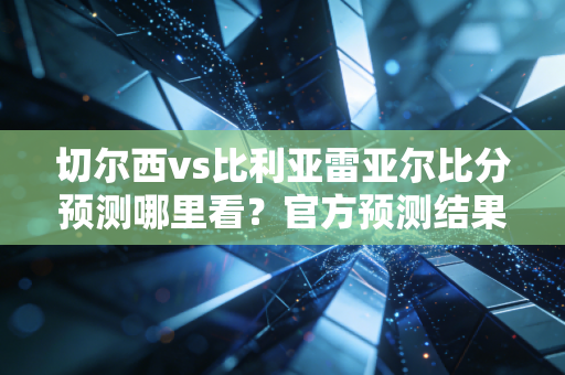 切尔西vs比利亚雷亚尔比分预测哪里看？官方预测结果公布！