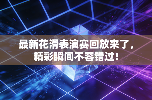 最新花滑表演赛回放来了，精彩瞬间不容错过！