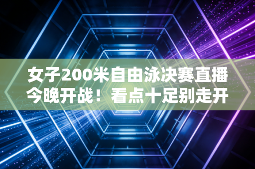 女子200米自由泳决赛直播今晚开战！看点十足别走开！