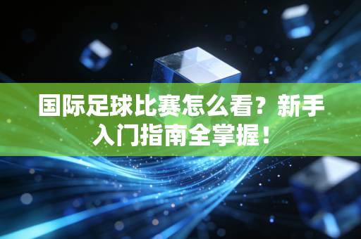 国际足球比赛怎么看？新手入门指南全掌握！