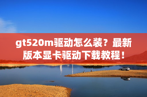 gt520m驱动怎么装？最新版本显卡驱动下载教程！
