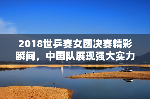 2018世乒赛女团决赛精彩瞬间，中国队展现强大实力！