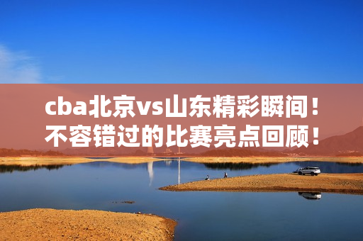 cba北京vs山东精彩瞬间！不容错过的比赛亮点回顾！
