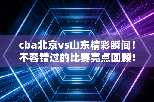 cba北京vs山东精彩瞬间！不容错过的比赛亮点回顾！