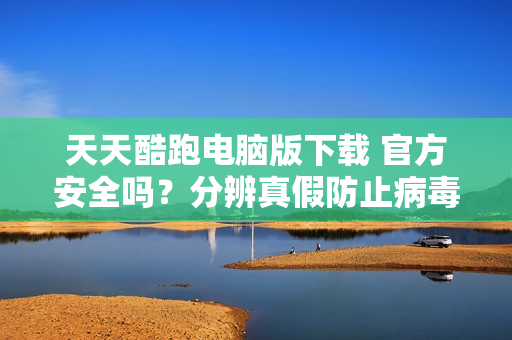 天天酷跑电脑版下载 官方安全吗？分辨真假防止病毒！