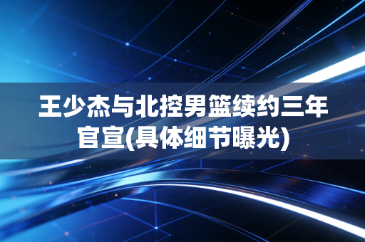 王少杰与北控男篮续约三年官宣(具体细节曝光)