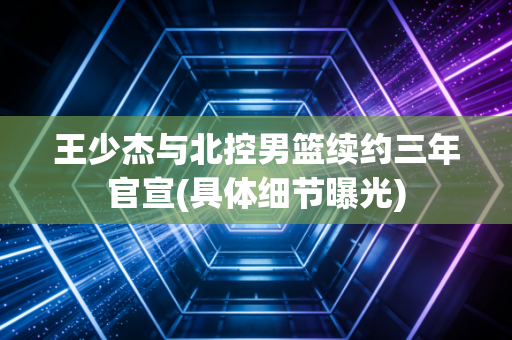 王少杰与北控男篮续约三年官宣(具体细节曝光)