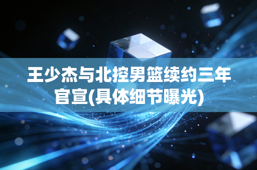 王少杰与北控男篮续约三年官宣(具体细节曝光)