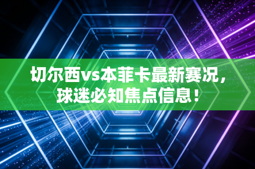 切尔西vs本菲卡最新赛况，球迷必知焦点信息！