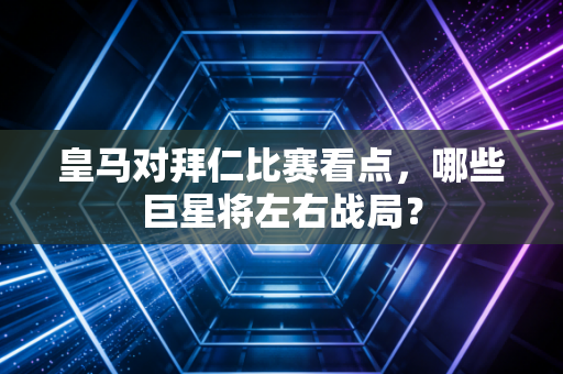 皇马对拜仁比赛看点，哪些巨星将左右战局？