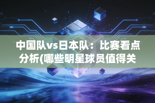 中国队vs日本队：比赛看点分析(哪些明星球员值得关注)