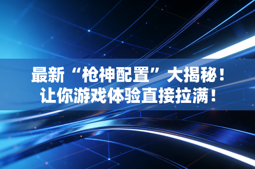 最新“枪神配置”大揭秘！让你游戏体验直接拉满！