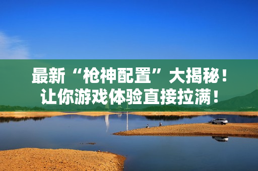 最新“枪神配置”大揭秘！让你游戏体验直接拉满！