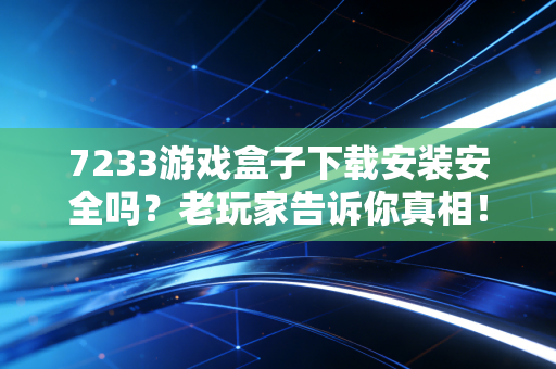 7233游戏盒子下载安装安全吗？老玩家告诉你真相！