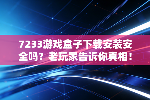 7233游戏盒子下载安装安全吗？老玩家告诉你真相！