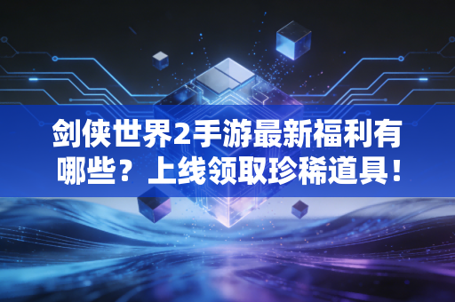 剑侠世界2手游最新福利有哪些？上线领取珍稀道具！