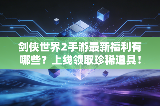 剑侠世界2手游最新福利有哪些？上线领取珍稀道具！