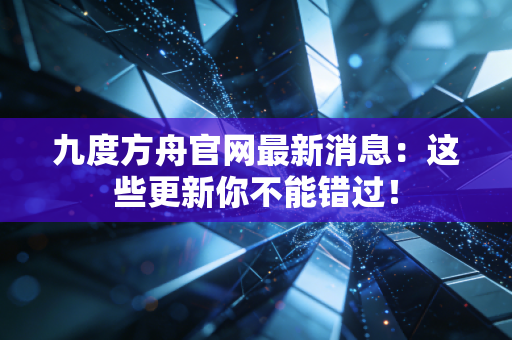 九度方舟官网最新消息：这些更新你不能错过！