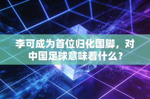 李可成为首位归化国脚，对中国足球意味着什么？