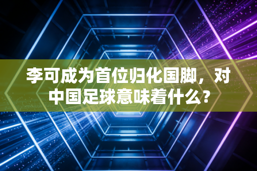 李可成为首位归化国脚，对中国足球意味着什么？