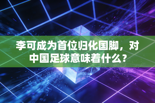 李可成为首位归化国脚，对中国足球意味着什么？