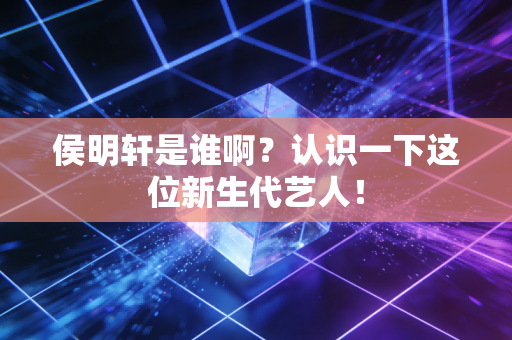 侯明轩是谁啊？认识一下这位新生代艺人！