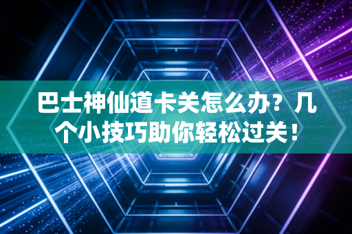 巴士神仙道卡关怎么办？几个小技巧助你轻松过关！