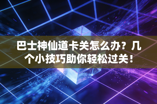 巴士神仙道卡关怎么办？几个小技巧助你轻松过关！