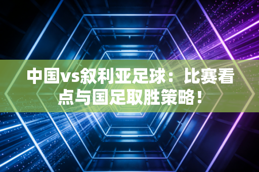 中国vs叙利亚足球：比赛看点与国足取胜策略！
