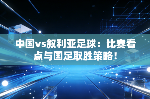 中国vs叙利亚足球：比赛看点与国足取胜策略！