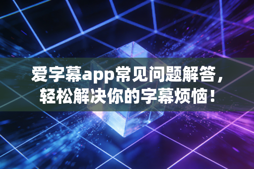 爱字幕app常见问题解答，轻松解决你的字幕烦恼！