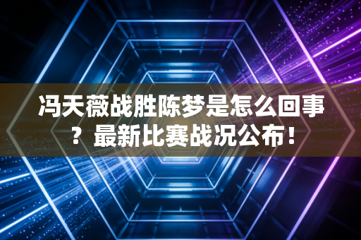 冯天薇战胜陈梦是怎么回事？最新比赛战况公布！