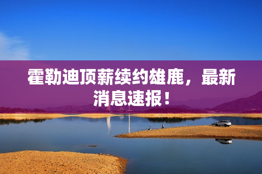 霍勒迪顶薪续约雄鹿，最新消息速报！