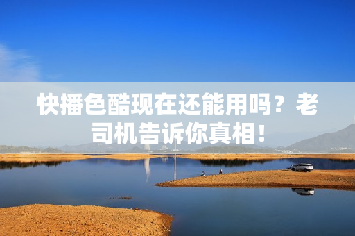 快播色酷现在还能用吗？老司机告诉你真相！
